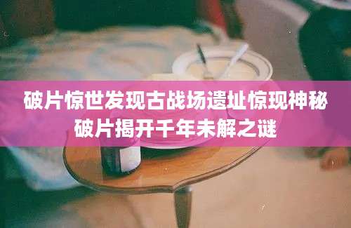 破片惊世发现古战场遗址惊现神秘破片揭开千年未解之谜