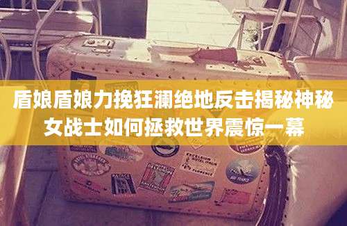盾娘盾娘力挽狂澜绝地反击揭秘神秘女战士如何拯救世界震惊一幕