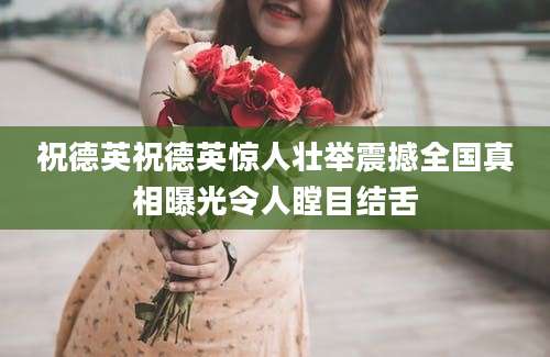 祝德英祝德英惊人壮举震撼全国真相曝光令人瞠目结舌