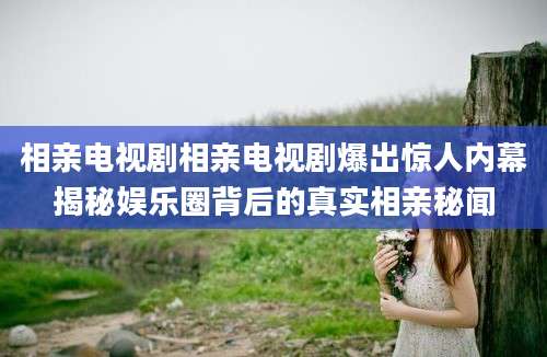 相亲电视剧相亲电视剧爆出惊人内幕揭秘娱乐圈背后的真实相亲秘闻