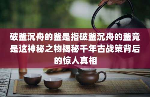 破釜沉舟的釜是指破釜沉舟的釜竟是这神秘之物揭秘千年古战策背后的惊人真相
