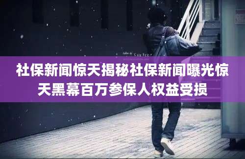 社保新闻惊天揭秘社保新闻曝光惊天黑幕百万参保人权益受损
