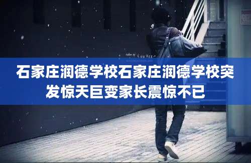 石家庄润德学校石家庄润德学校突发惊天巨变家长震惊不已