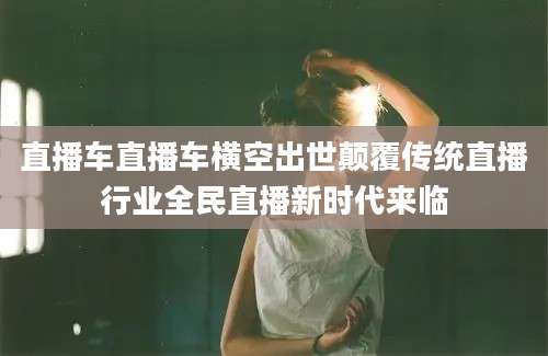 直播车直播车横空出世颠覆传统直播行业全民直播新时代来临