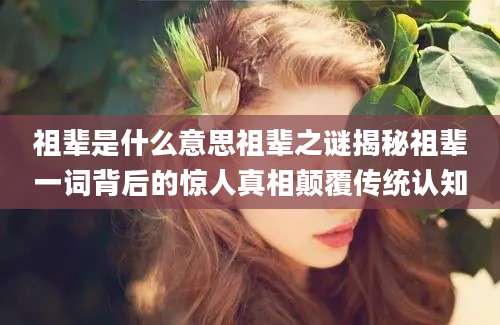 祖辈是什么意思祖辈之谜揭秘祖辈一词背后的惊人真相颠覆传统认知