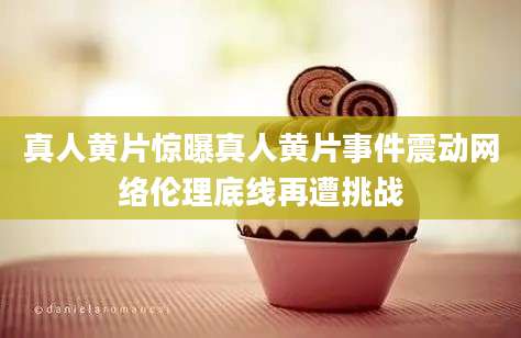 真人黄片惊曝真人黄片事件震动网络伦理底线再遭挑战