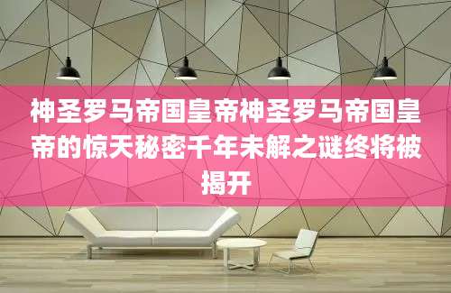 神圣罗马帝国皇帝神圣罗马帝国皇帝的惊天秘密千年未解之谜终将被揭开
