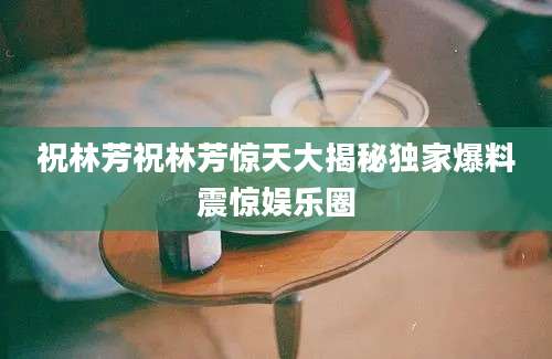 祝林芳祝林芳惊天大揭秘独家爆料震惊娱乐圈