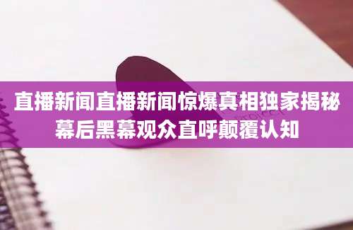 直播新闻直播新闻惊爆真相独家揭秘幕后黑幕观众直呼颠覆认知