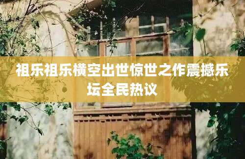 祖乐祖乐横空出世惊世之作震撼乐坛全民热议