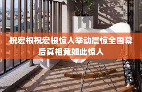 祝宏根祝宏根惊人举动震惊全国幕后真相竟如此惊人