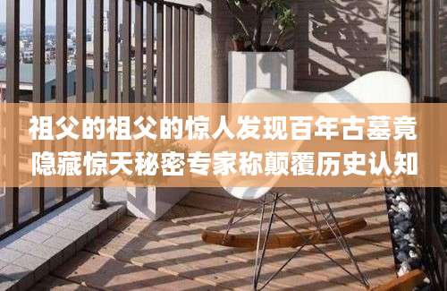 祖父的祖父的惊人发现百年古墓竟隐藏惊天秘密专家称颠覆历史认知
