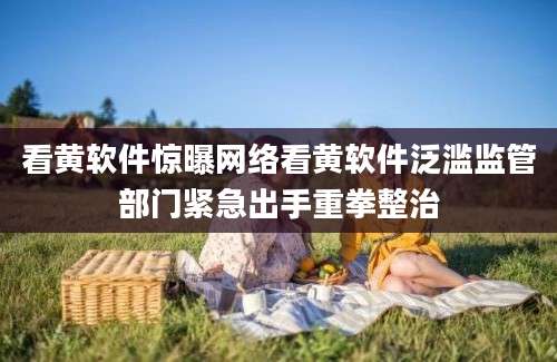 看黄软件惊曝网络看黄软件泛滥监管部门紧急出手重拳整治