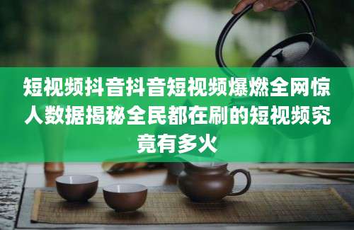 短视频抖音抖音短视频爆燃全网惊人数据揭秘全民都在刷的短视频究竟有多火