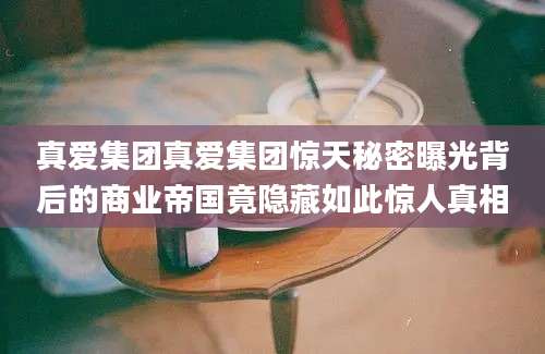 真爱集团真爱集团惊天秘密曝光背后的商业帝国竟隐藏如此惊人真相