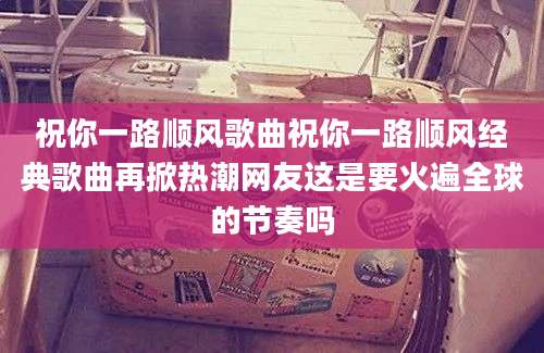 祝你一路顺风歌曲祝你一路顺风经典歌曲再掀热潮网友这是要火遍全球的节奏吗