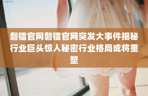 磐镭官网磐镭官网突发大事件揭秘行业巨头惊人秘密行业格局或将重塑