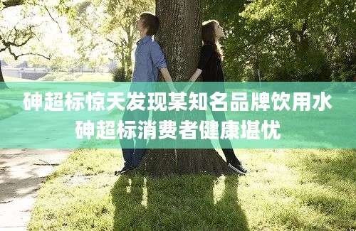 砷超标惊天发现某知名品牌饮用水砷超标消费者健康堪忧