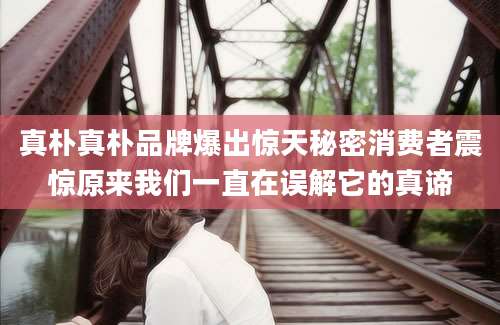 真朴真朴品牌爆出惊天秘密消费者震惊原来我们一直在误解它的真谛