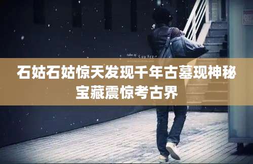 石姑石姑惊天发现千年古墓现神秘宝藏震惊考古界