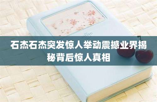 石杰石杰突发惊人举动震撼业界揭秘背后惊人真相