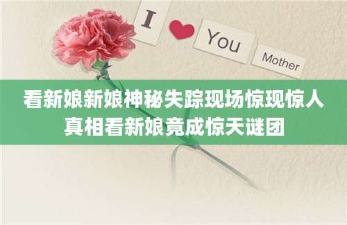 看新娘新娘神秘失踪现场惊现惊人真相看新娘竟成惊天谜团