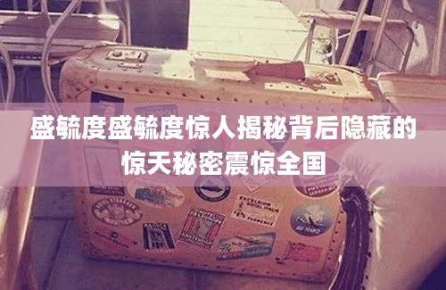 盛毓度盛毓度惊人揭秘背后隐藏的惊天秘密震惊全国