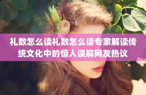 礼数怎么读礼数怎么读专家解读传统文化中的惊人误解网友热议