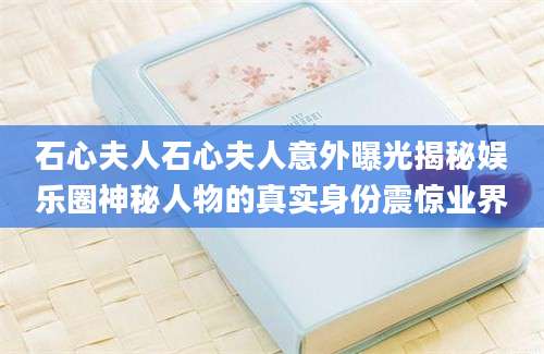 石心夫人石心夫人意外曝光揭秘娱乐圈神秘人物的真实身份震惊业界