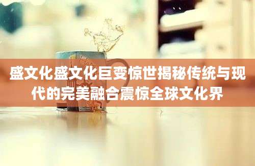 盛文化盛文化巨变惊世揭秘传统与现代的完美融合震惊全球文化界