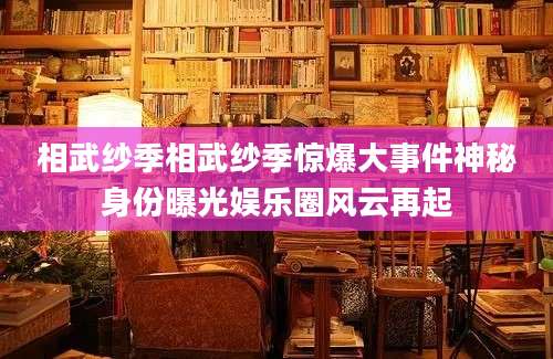 相武纱季相武纱季惊爆大事件神秘身份曝光娱乐圈风云再起