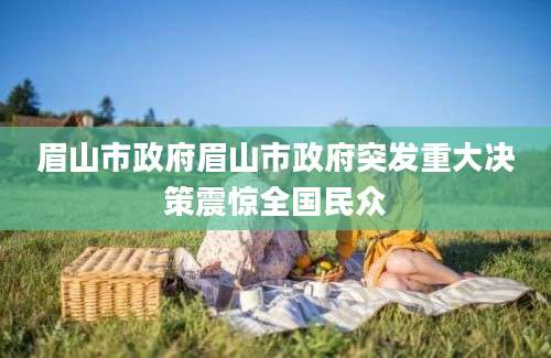 眉山市政府眉山市政府突发重大决策震惊全国民众