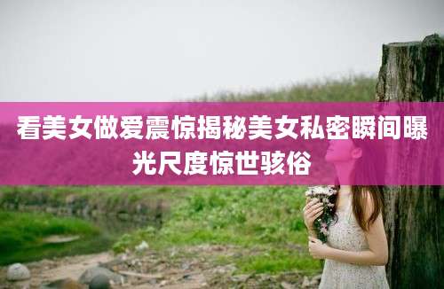 看美女做爱震惊揭秘美女私密瞬间曝光尺度惊世骇俗