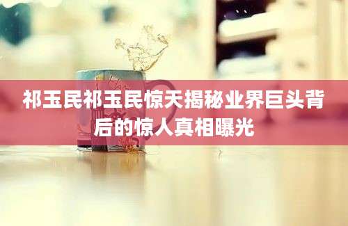 祁玉民祁玉民惊天揭秘业界巨头背后的惊人真相曝光