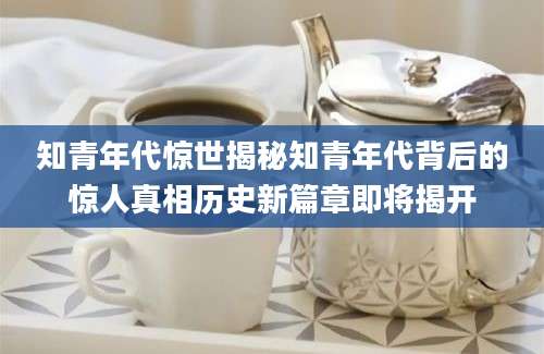 知青年代惊世揭秘知青年代背后的惊人真相历史新篇章即将揭开