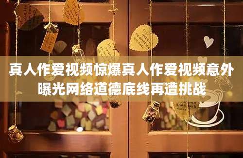 真人作爱视频惊爆真人作爱视频意外曝光网络道德底线再遭挑战