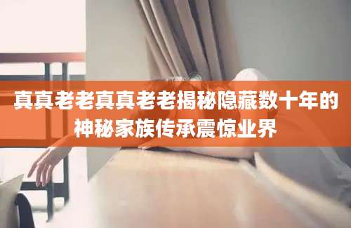 真真老老真真老老揭秘隐藏数十年的神秘家族传承震惊业界