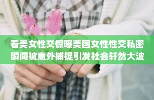 看美女性交惊曝美国女性性交私密瞬间被意外捕捉引发社会轩然大波
