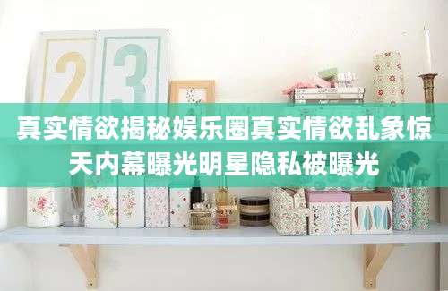 真实情欲揭秘娱乐圈真实情欲乱象惊天内幕曝光明星隐私被曝光