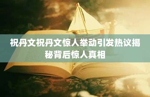 祝丹文祝丹文惊人举动引发热议揭秘背后惊人真相