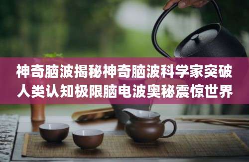 神奇脑波揭秘神奇脑波科学家突破人类认知极限脑电波奥秘震惊世界