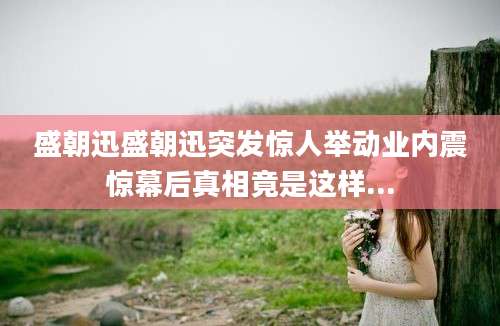 盛朝迅盛朝迅突发惊人举动业内震惊幕后真相竟是这样...