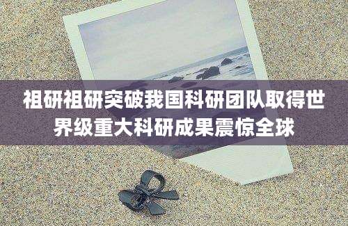 祖研祖研突破我国科研团队取得世界级重大科研成果震惊全球