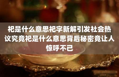 祀是什么意思祀字新解引发社会热议究竟祀是什么意思背后秘密竟让人惊呼不已