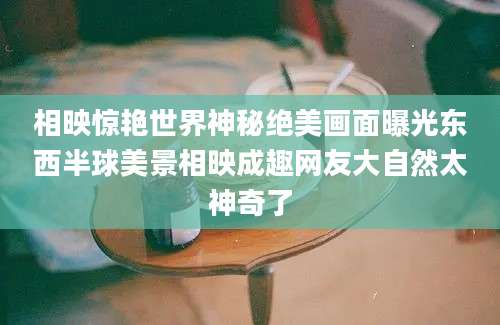 相映惊艳世界神秘绝美画面曝光东西半球美景相映成趣网友大自然太神奇了
