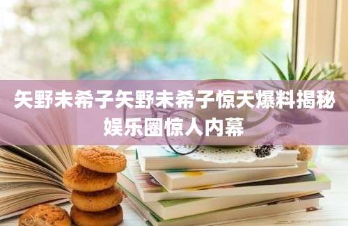 矢野未希子矢野未希子惊天爆料揭秘娱乐圈惊人内幕