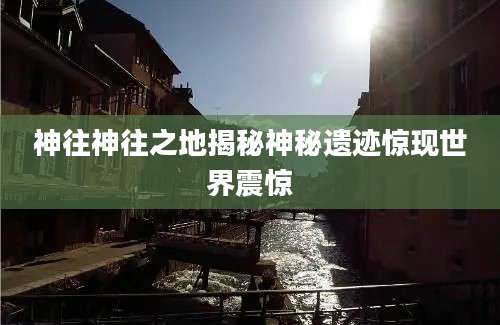 神往神往之地揭秘神秘遗迹惊现世界震惊