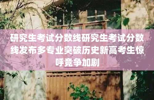 研究生考试分数线研究生考试分数线发布多专业突破历史新高考生惊呼竞争加剧