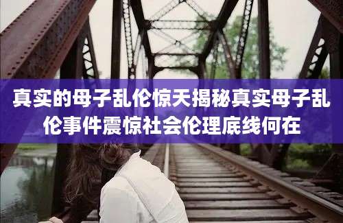 真实的母子乱伦惊天揭秘真实母子乱伦事件震惊社会伦理底线何在