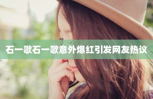 石一歌石一歌意外爆红引发网友热议